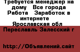 Требуется менеджер на дому - Все города Работа » Заработок в интернете   . Ярославская обл.,Переславль-Залесский г.